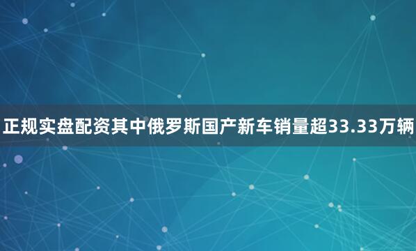 正规实盘配资其中俄罗斯国产新车销量超33.33万辆