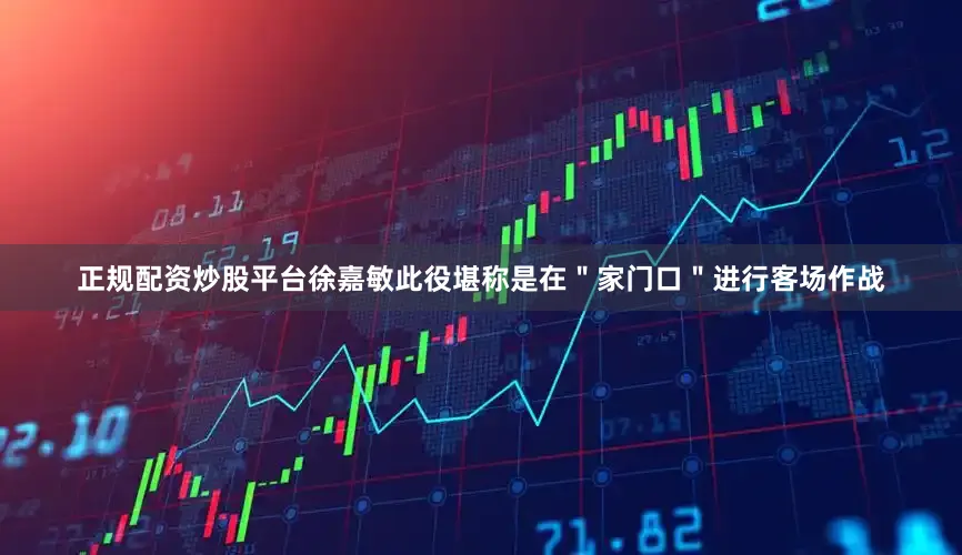 正规配资炒股平台徐嘉敏此役堪称是在＂家门口＂进行客场作战